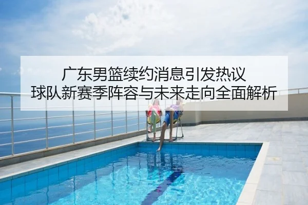 广东男篮续约消息引发热议 球队新赛季阵容与未来走向全面解析
