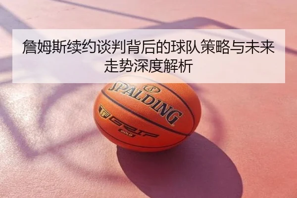 詹姆斯续约谈判背后的球队策略与未来走势深度解析
