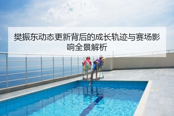 樊振东动态更新背后的成长轨迹与赛场影响全景解析