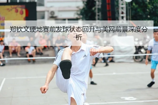 郑钦文硬地赛前发球状态回升与美网前景深度分析