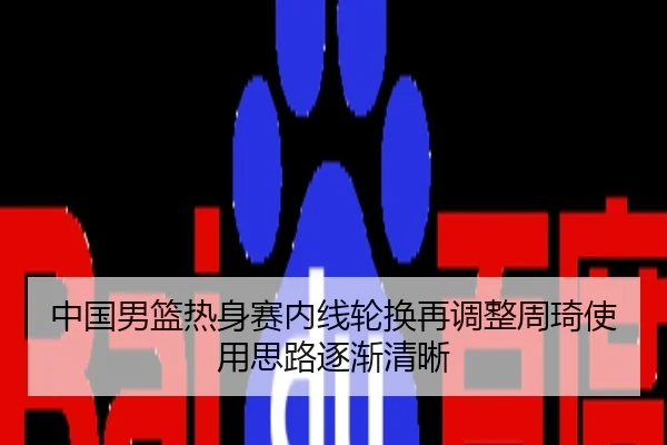 中国男篮热身赛内线轮换再调整周琦使用思路逐渐清晰