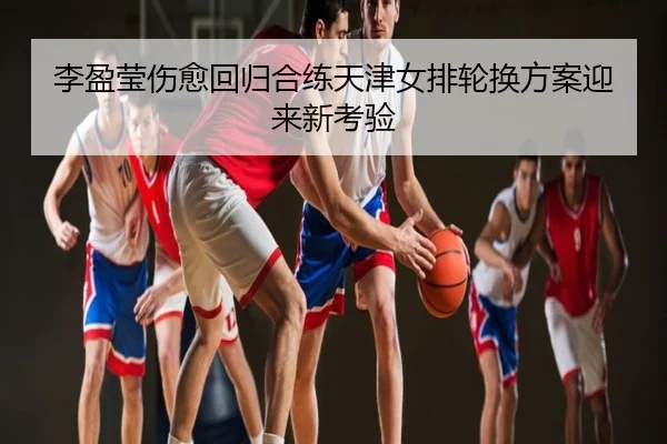 李盈莹伤愈回归合练天津女排轮换方案迎来新考验