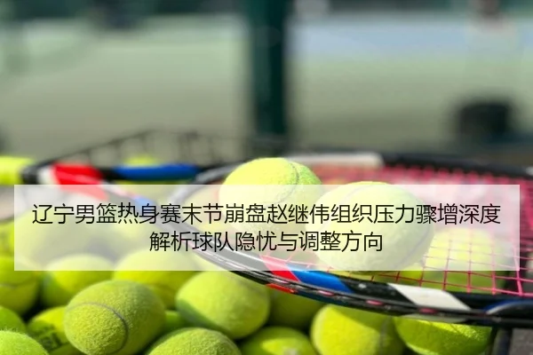 辽宁男篮热身赛末节崩盘赵继伟组织压力骤增深度解析球队隐忧与调整方向