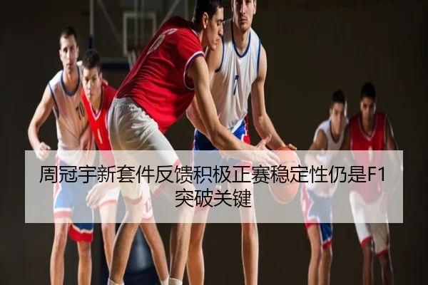 周冠宇新套件反馈积极正赛稳定性仍是F1突破关键