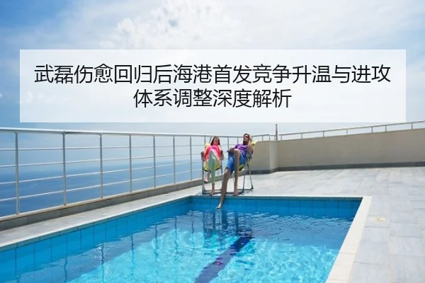 武磊伤愈回归后海港首发竞争升温与进攻体系调整深度解析