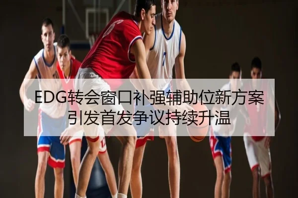 EDG转会窗口补强辅助位新方案引发首发争议持续升温