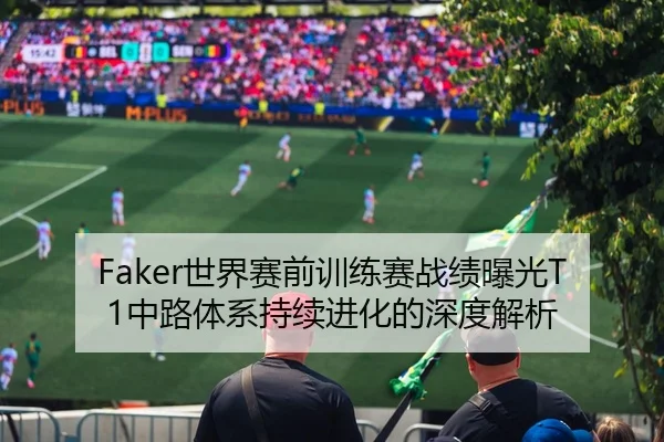 Faker世界赛前训练赛战绩曝光T1中路体系持续进化的深度解析