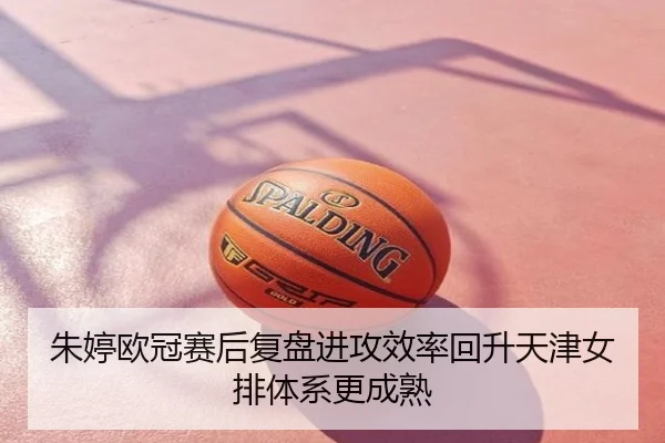 朱婷欧冠赛后复盘进攻效率回升天津女排体系更成熟