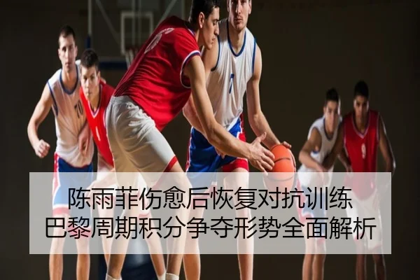 陈雨菲伤愈后恢复对抗训练 巴黎周期积分争夺形势全面解析